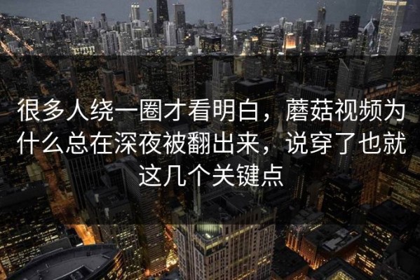 很多人绕一圈才看明白，蘑菇视频为什么总在深夜被翻出来，说穿了也就这几个关键点