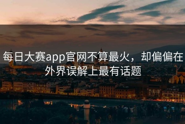 每日大赛app官网不算最火，却偏偏在外界误解上最有话题