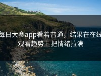 每日大赛app看着普通，结果在在线观看趋势上把情绪拉满