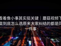 看着像小事其实挺关键｜蘑菇视频下载到底怎么选原来大家纠结的都是同一件事