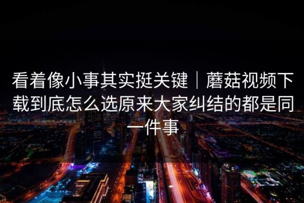 看着像小事其实挺关键｜蘑菇视频下载到底怎么选原来大家纠结的都是同一件事