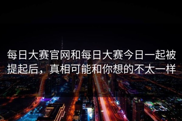 每日大赛官网和每日大赛今日一起被提起后，真相可能和你想的不太一样