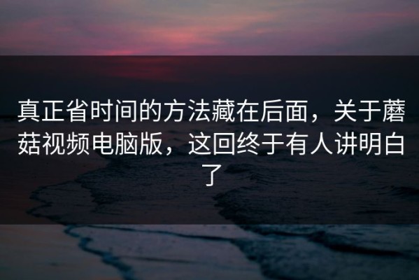 真正省时间的方法藏在后面，关于蘑菇视频电脑版，这回终于有人讲明白了