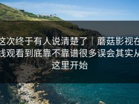 这次终于有人说清楚了｜蘑菇影视在线观看到底靠不靠谱很多误会其实从这里开始