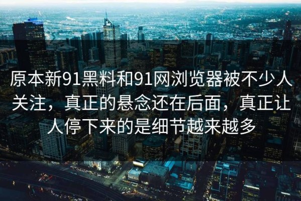 原本新91黑料和91网浏览器被不少人关注，真正的悬念还在后面，真正让人停下来的是细节越来越多