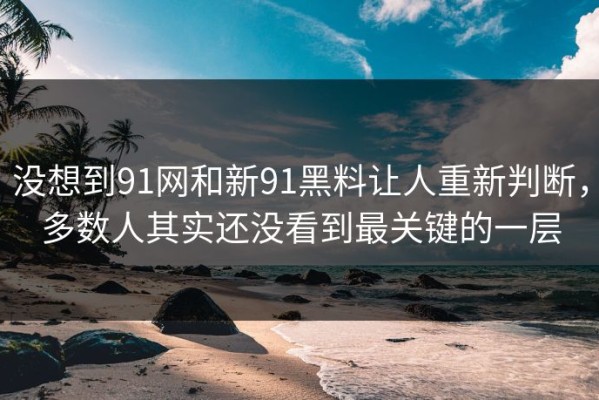 没想到91网和新91黑料让人重新判断，多数人其实还没看到最关键的一层