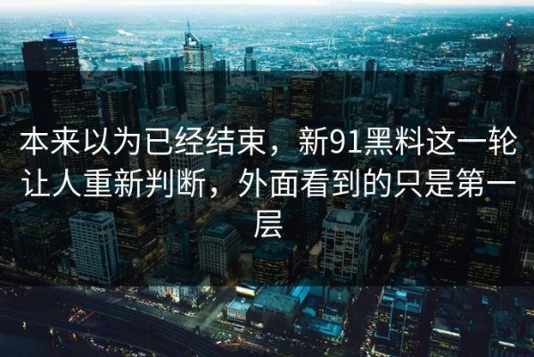 本来以为已经结束，新91黑料这一轮让人重新判断，外面看到的只是第一层