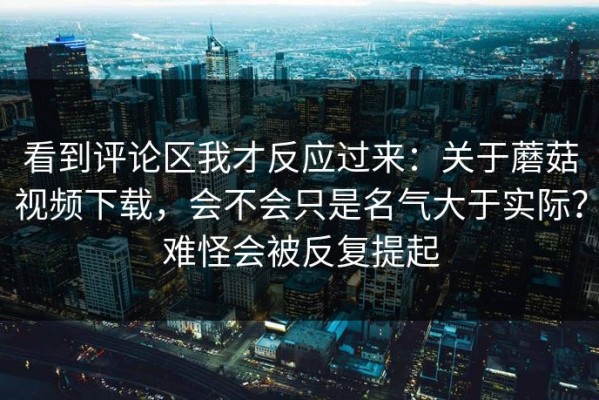 看到评论区我才反应过来：关于蘑菇视频下载，会不会只是名气大于实际？难怪会被反复提起