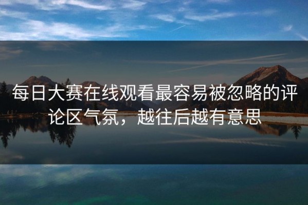 每日大赛在线观看最容易被忽略的评论区气氛，越往后越有意思
