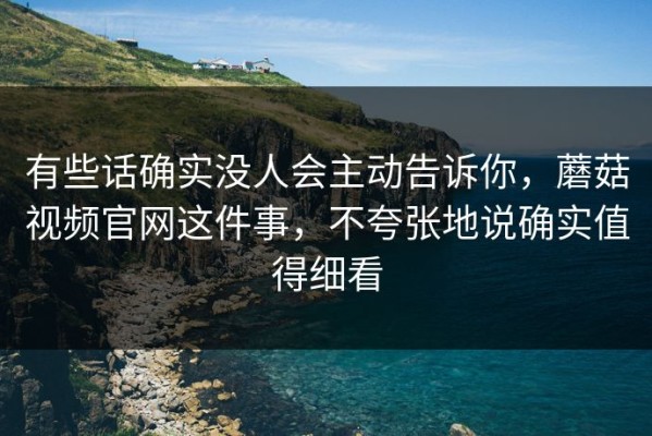 有些话确实没人会主动告诉你，蘑菇视频官网这件事，不夸张地说确实值得细看