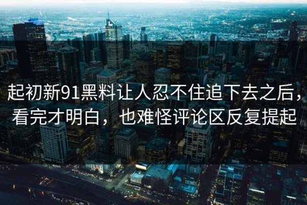 起初新91黑料让人忍不住追下去之后，看完才明白，也难怪评论区反复提起