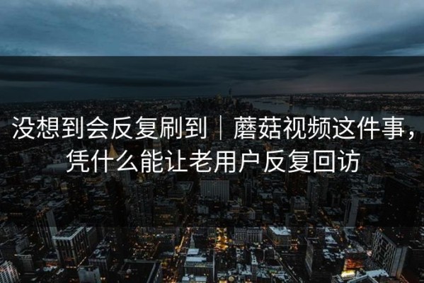没想到会反复刷到｜蘑菇视频这件事，凭什么能让老用户反复回访