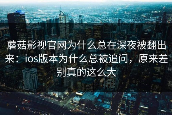 蘑菇影视官网为什么总在深夜被翻出来：ios版本为什么总被追问，原来差别真的这么大