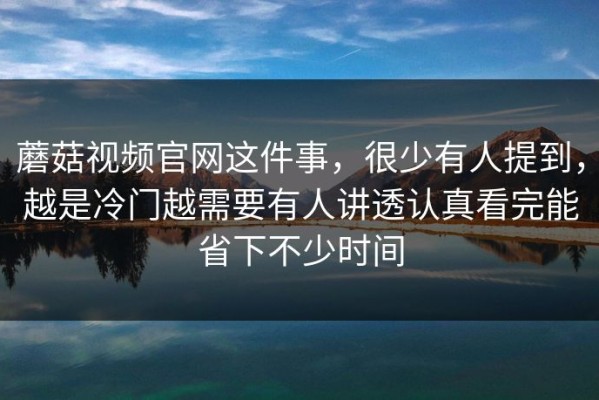 蘑菇视频官网这件事，很少有人提到，越是冷门越需要有人讲透认真看完能省下不少时间