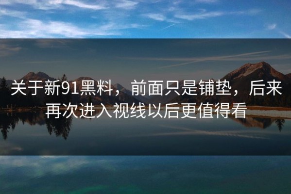 关于新91黑料，前面只是铺垫，后来再次进入视线以后更值得看