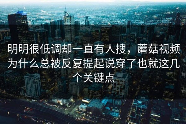 明明很低调却一直有人搜，蘑菇视频为什么总被反复提起说穿了也就这几个关键点