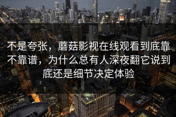 不是夸张，蘑菇影视在线观看到底靠不靠谱，为什么总有人深夜翻它说到底还是细节决定体验