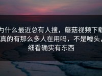 为什么最近总有人搜，蘑菇视频下载真的有那么多人在用吗，不是噱头，细看确实有东西
