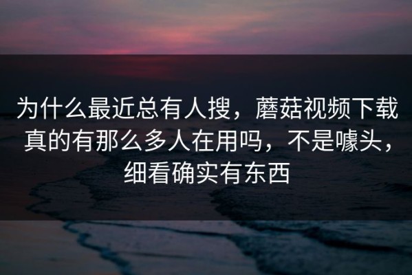 为什么最近总有人搜，蘑菇视频下载真的有那么多人在用吗，不是噱头，细看确实有东西