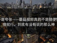 不是夸张——蘑菇视频真的不是随便搜搜就行，到底有没有说的那么神