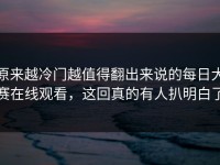 原来越冷门越值得翻出来说的每日大赛在线观看，这回真的有人扒明白了