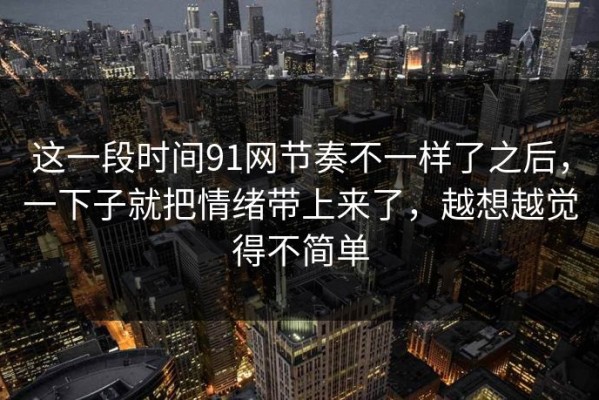 这一段时间91网节奏不一样了之后，一下子就把情绪带上来了，越想越觉得不简单