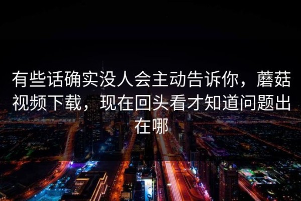 有些话确实没人会主动告诉你，蘑菇视频下载，现在回头看才知道问题出在哪