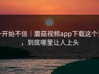 一开始不信｜蘑菇视频app下载这个词，到底哪里让人上头