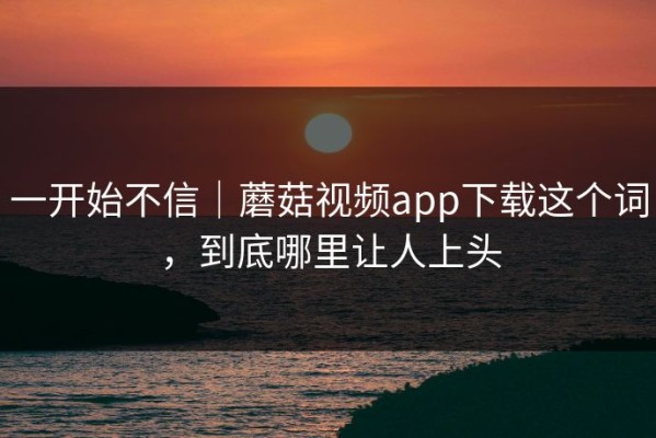 一开始不信｜蘑菇视频app下载这个词，到底哪里让人上头
