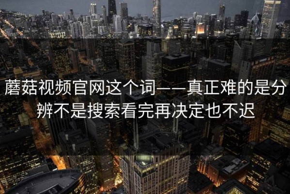 蘑菇视频官网这个词——真正难的是分辨不是搜索看完再决定也不迟