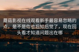 蘑菇影视在线观看新手最容易忽略的点，是不是你也后知后觉了，现在回头看才知道问题出在哪
