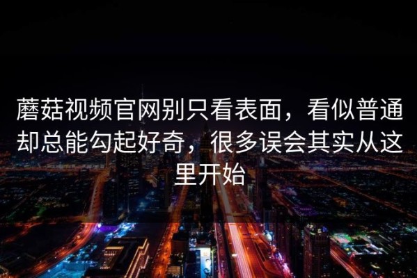 蘑菇视频官网别只看表面，看似普通却总能勾起好奇，很多误会其实从这里开始