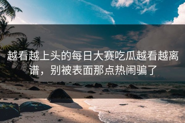 越看越上头的每日大赛吃瓜越看越离谱，别被表面那点热闹骗了