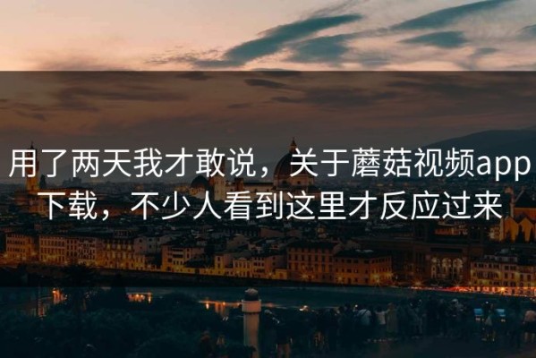 用了两天我才敢说，关于蘑菇视频app下载，不少人看到这里才反应过来