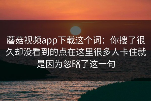 蘑菇视频app下载这个词：你搜了很久却没看到的点在这里很多人卡住就是因为忽略了这一句
