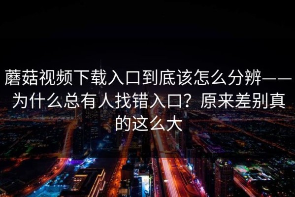蘑菇视频下载入口到底该怎么分辨——为什么总有人找错入口？原来差别真的这么大