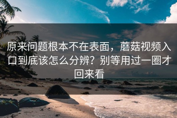 原来问题根本不在表面，蘑菇视频入口到底该怎么分辨？别等用过一圈才回来看