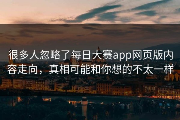 很多人忽略了每日大赛app网页版内容走向，真相可能和你想的不太一样
