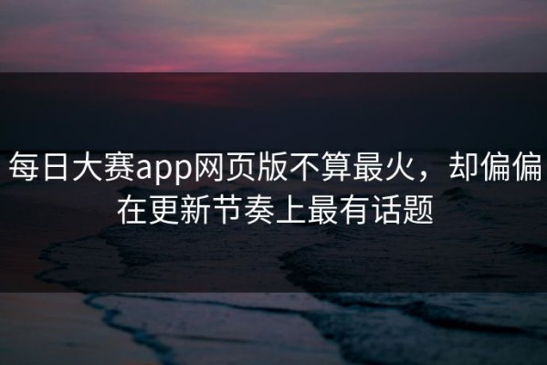 每日大赛app网页版不算最火，却偏偏在更新节奏上最有话题