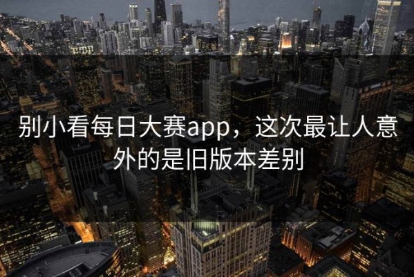 别小看每日大赛app，这次最让人意外的是旧版本差别