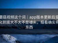 蘑菇视频这个词｜app版本更新后变化到底大不大不是噱头，细看确实有东西
