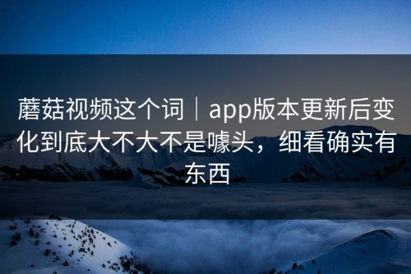 蘑菇视频这个词｜app版本更新后变化到底大不大不是噱头，细看确实有东西