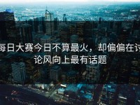 每日大赛今日不算最火，却偏偏在讨论风向上最有话题