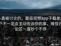 一直被讨论的，蘑菇视频app下载老用户不一定会主动告诉你的事，难怪评论区一直吵个不停