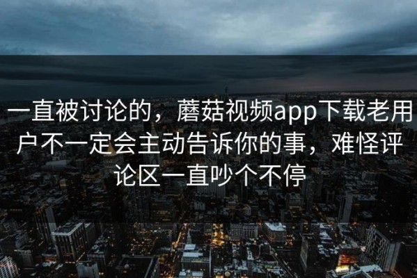 一直被讨论的，蘑菇视频app下载老用户不一定会主动告诉你的事，难怪评论区一直吵个不停