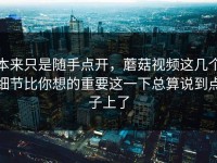 本来只是随手点开，蘑菇视频这几个细节比你想的重要这一下总算说到点子上了
