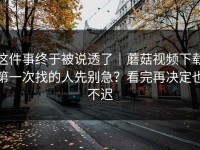 这件事终于被说透了｜蘑菇视频下载第一次找的人先别急？看完再决定也不迟