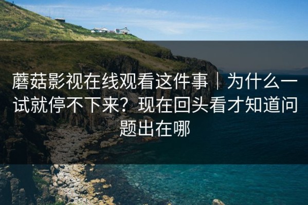 蘑菇影视在线观看这件事｜为什么一试就停不下来？现在回头看才知道问题出在哪