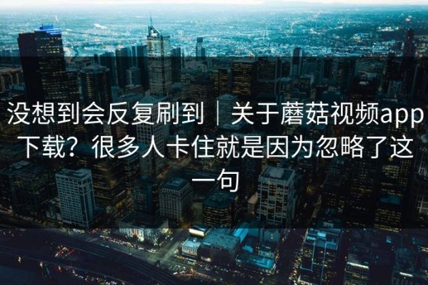 没想到会反复刷到｜关于蘑菇视频app下载？很多人卡住就是因为忽略了这一句