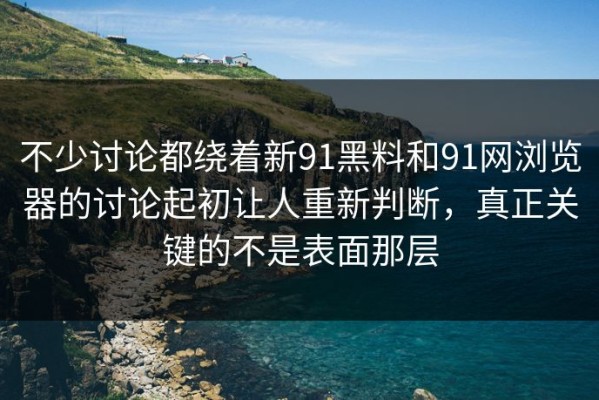 不少讨论都绕着新91黑料和91网浏览器的讨论起初让人重新判断，真正关键的不是表面那层